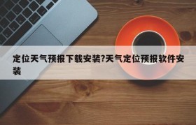 定位天气预报下载安装?天气定位预报软件安装