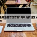 跨境电商运营百度百科?跨境电商运营从入门到精通